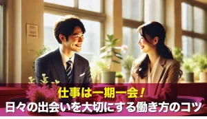 仕事は一期一会!日々の出会いを大切にする働き方のコツ