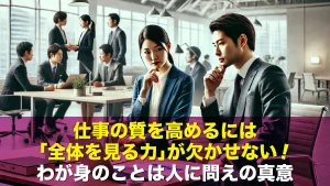 仕事の質を高めるには「全体を見る力」が欠かせない！わが身のことは人に問えの真意