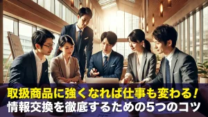 取扱商品に強くなれば仕事も変わる！情報交換を徹底するための5つのコツ