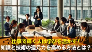 仕事で輝く人は学びを活かす！知識と技術の還元力を高める方法とは？