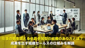 仕事の質を変える全員参加型の組織のあり方とは?成果を出す組織セールスの仕組みを解説